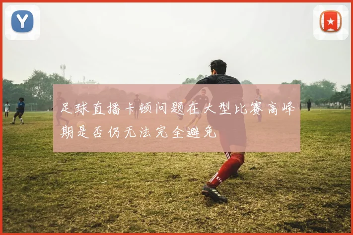 足球直播卡顿问题在大型比赛高峰期是否仍无法完全避免